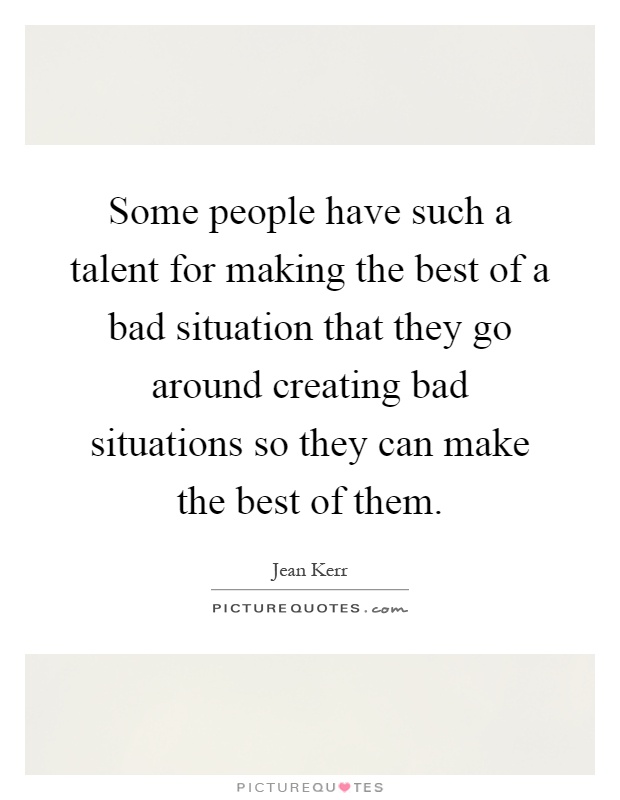 Some people have such a talent for making the best of a bad situation that they go around creating bad situations so they can make the best of them Picture Quote #1