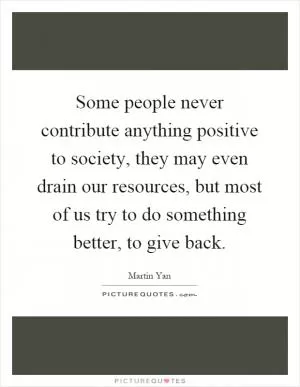 Some people never contribute anything positive to society, they may even drain our resources, but most of us try to do something better, to give back Picture Quote #1