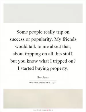 Some people really trip on success or popularity. My friends would talk to me about that, about tripping on all this stuff, but you know what I tripped on? I started buying property Picture Quote #1