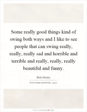Some really good things kind of swing both ways and I like to see people that can swing really, really, really sad and horrible and terrible and really, really, really beautiful and funny Picture Quote #1