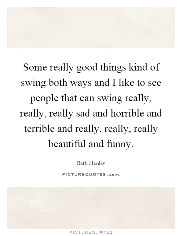 Some really good things kind of swing both ways and I like to see people that can swing really, really, really sad and horrible and terrible and really, really, really beautiful and funny Picture Quote #1