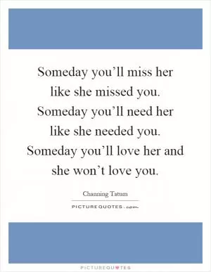 Someday you’ll miss her like she missed you. Someday you’ll need her like she needed you. Someday you’ll love her and she won’t love you Picture Quote #1