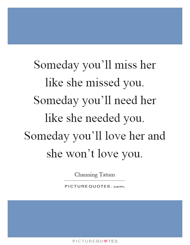 Someday you'll miss her like she missed you. Someday you'll need her like she needed you. Someday you'll love her and she won't love you Picture Quote #1