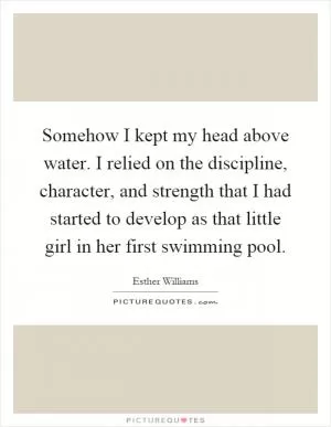 Somehow I kept my head above water. I relied on the discipline, character, and strength that I had started to develop as that little girl in her first swimming pool Picture Quote #1