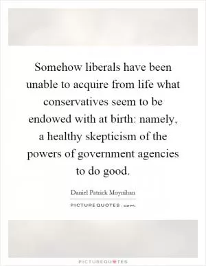Somehow liberals have been unable to acquire from life what conservatives seem to be endowed with at birth: namely, a healthy skepticism of the powers of government agencies to do good Picture Quote #1