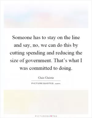 Someone has to stay on the line and say, no, we can do this by cutting spending and reducing the size of government. That’s what I was committed to doing Picture Quote #1