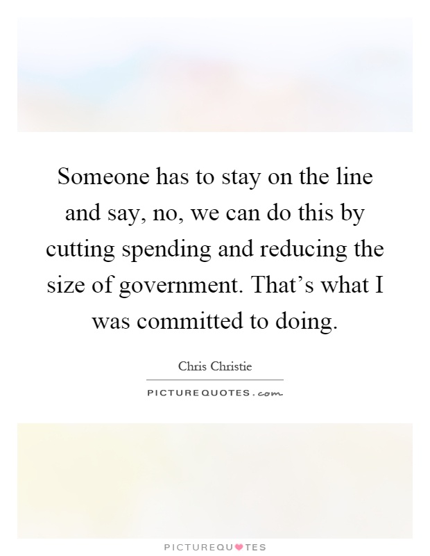 Someone has to stay on the line and say, no, we can do this by cutting spending and reducing the size of government. That's what I was committed to doing Picture Quote #1