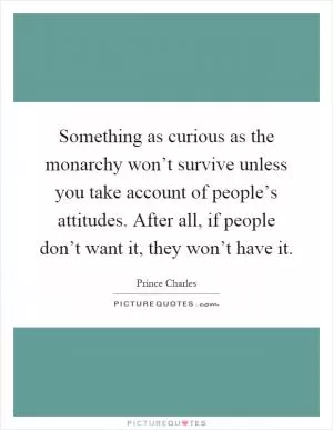 Something as curious as the monarchy won’t survive unless you take account of people’s attitudes. After all, if people don’t want it, they won’t have it Picture Quote #1