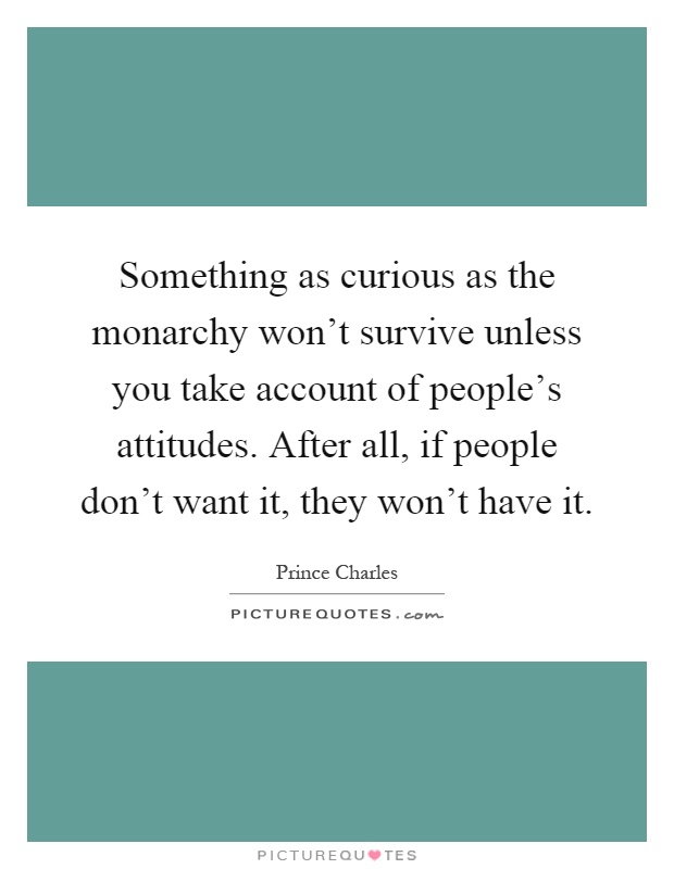 Something as curious as the monarchy won't survive unless you take account of people's attitudes. After all, if people don't want it, they won't have it Picture Quote #1