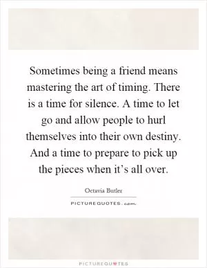 Sometimes being a friend means mastering the art of timing. There is a time for silence. A time to let go and allow people to hurl themselves into their own destiny. And a time to prepare to pick up the pieces when it’s all over Picture Quote #1