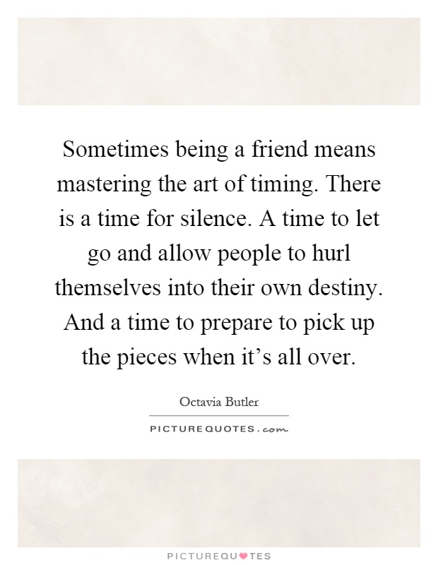 Sometimes being a friend means mastering the art of timing. There is a time for silence. A time to let go and allow people to hurl themselves into their own destiny. And a time to prepare to pick up the pieces when it's all over Picture Quote #1