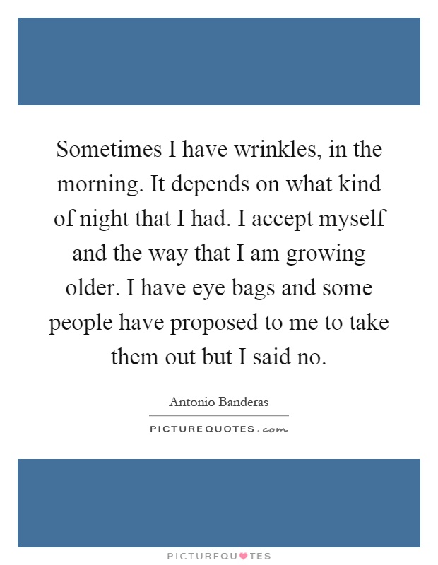 Sometimes I have wrinkles, in the morning. It depends on what kind of night that I had. I accept myself and the way that I am growing older. I have eye bags and some people have proposed to me to take them out but I said no Picture Quote #1