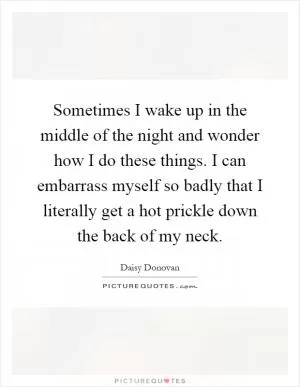 Sometimes I wake up in the middle of the night and wonder how I do these things. I can embarrass myself so badly that I literally get a hot prickle down the back of my neck Picture Quote #1