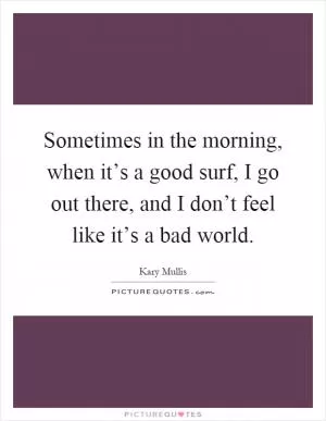 Sometimes in the morning, when it’s a good surf, I go out there, and I don’t feel like it’s a bad world Picture Quote #1