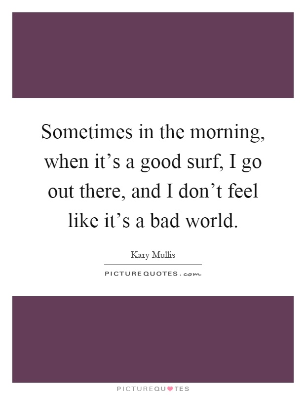 Sometimes in the morning, when it's a good surf, I go out there, and I don't feel like it's a bad world Picture Quote #1