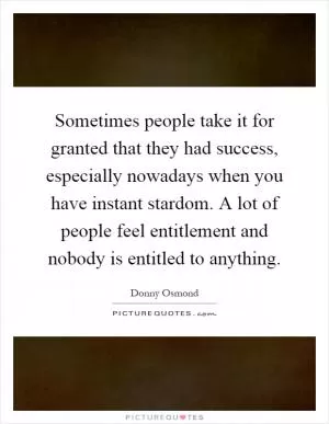 Sometimes people take it for granted that they had success, especially nowadays when you have instant stardom. A lot of people feel entitlement and nobody is entitled to anything Picture Quote #1
