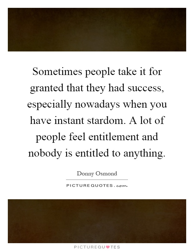 Sometimes people take it for granted that they had success, especially nowadays when you have instant stardom. A lot of people feel entitlement and nobody is entitled to anything Picture Quote #1
