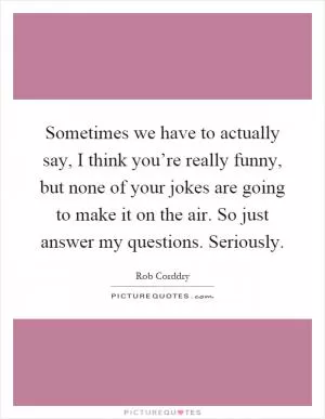 Sometimes we have to actually say, I think you’re really funny, but none of your jokes are going to make it on the air. So just answer my questions. Seriously Picture Quote #1