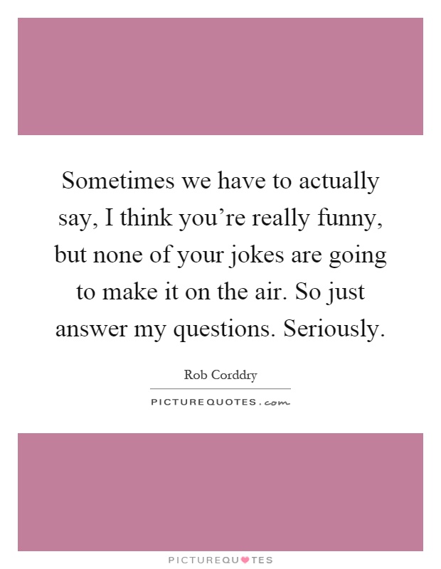 Sometimes we have to actually say, I think you're really funny, but none of your jokes are going to make it on the air. So just answer my questions. Seriously Picture Quote #1