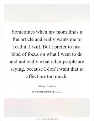 Sometimes when my mom finds a fun article and really wants me to read it, I will. But I prefer to just kind of focus on what I want to do and not really what other people are saying, because I don’t want that to affect me too much Picture Quote #1
