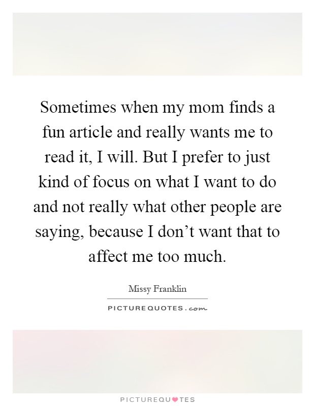 Sometimes when my mom finds a fun article and really wants me to read it, I will. But I prefer to just kind of focus on what I want to do and not really what other people are saying, because I don't want that to affect me too much Picture Quote #1