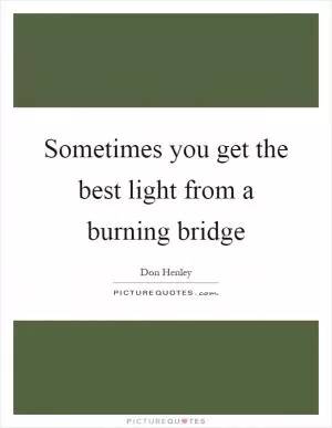 Sometimes you get the best light from a burning bridge Picture Quote #1