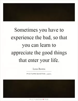 Sometimes you have to experience the bad, so that you can learn to appreciate the good things that enter your life Picture Quote #1