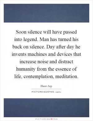 Soon silence will have passed into legend. Man has turned his back on silence. Day after day he invents machines and devices that increase noise and distract humanity from the essence of life, contemplation, meditation Picture Quote #1