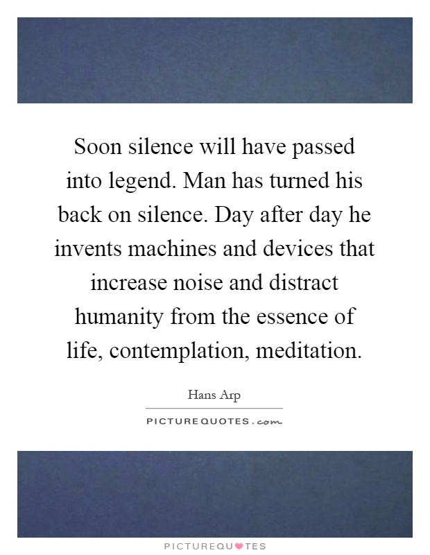 Soon silence will have passed into legend. Man has turned his back on silence. Day after day he invents machines and devices that increase noise and distract humanity from the essence of life, contemplation, meditation Picture Quote #1