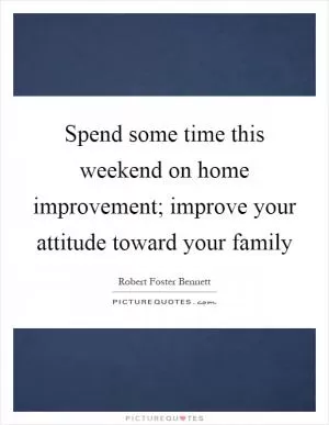 Spend some time this weekend on home improvement; improve your attitude toward your family Picture Quote #1