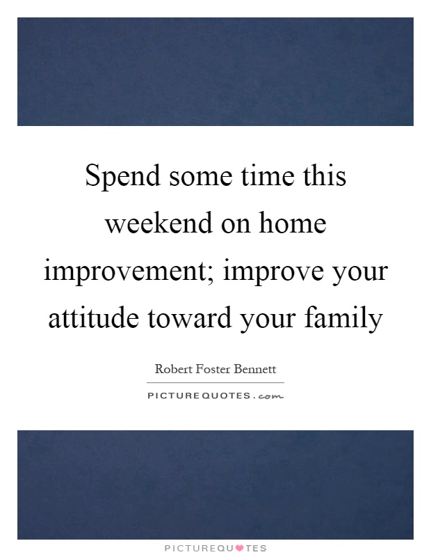 Spend some time this weekend on home improvement; improve your attitude toward your family Picture Quote #1