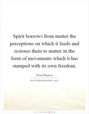 Spirit borrows from matter the perceptions on which it feeds and restores them to matter in the form of movements which it has stamped with its own freedom Picture Quote #1