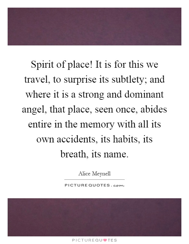 Spirit of place! It is for this we travel, to surprise its subtlety; and where it is a strong and dominant angel, that place, seen once, abides entire in the memory with all its own accidents, its habits, its breath, its name Picture Quote #1