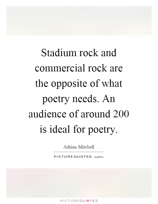 Stadium rock and commercial rock are the opposite of what poetry needs. An audience of around 200 is ideal for poetry Picture Quote #1