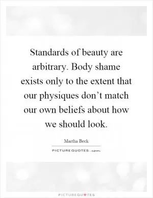 Standards of beauty are arbitrary. Body shame exists only to the extent that our physiques don’t match our own beliefs about how we should look Picture Quote #1