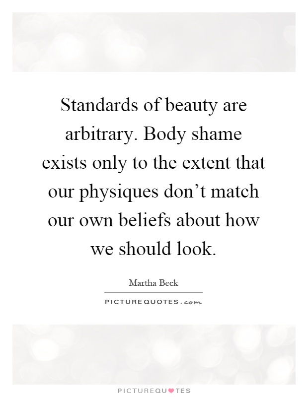 Standards of beauty are arbitrary. Body shame exists only to the extent that our physiques don't match our own beliefs about how we should look Picture Quote #1