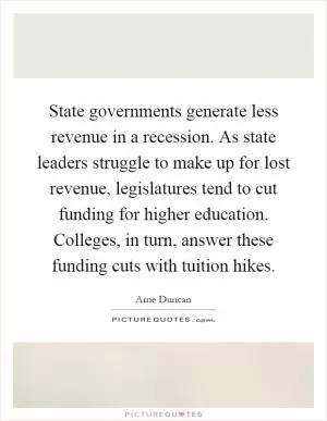 State governments generate less revenue in a recession. As state leaders struggle to make up for lost revenue, legislatures tend to cut funding for higher education. Colleges, in turn, answer these funding cuts with tuition hikes Picture Quote #1