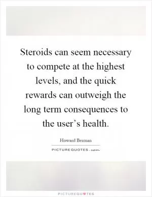 Steroids can seem necessary to compete at the highest levels, and the quick rewards can outweigh the long term consequences to the user’s health Picture Quote #1