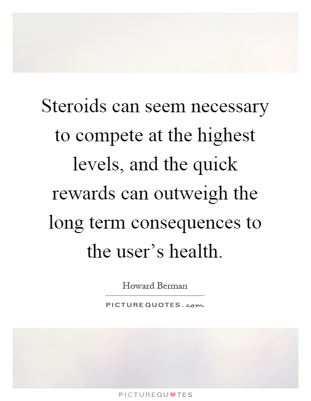 Steroids can seem necessary to compete at the highest levels, and the quick rewards can outweigh the long term consequences to the user's health Picture Quote #1