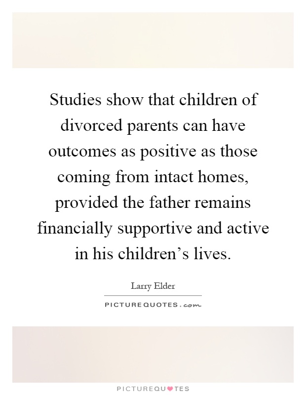 Studies show that children of divorced parents can have outcomes as positive as those coming from intact homes, provided the father remains financially supportive and active in his children's lives Picture Quote #1