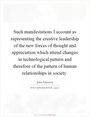 Such manifestations I account as representing the creative leadership of the new forces of thought and appreciation which attend changes in technological pattern and therefore of the pattern of human relationships in society Picture Quote #1