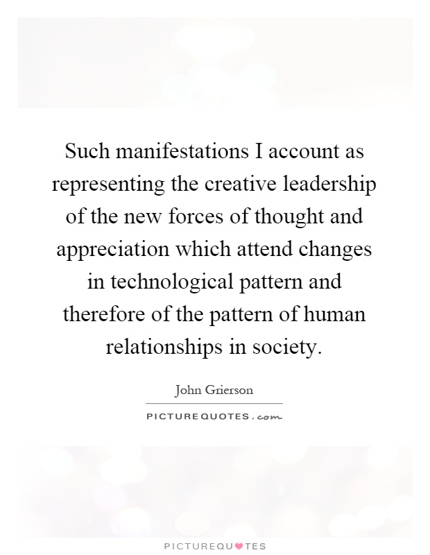 Such manifestations I account as representing the creative leadership of the new forces of thought and appreciation which attend changes in technological pattern and therefore of the pattern of human relationships in society Picture Quote #1