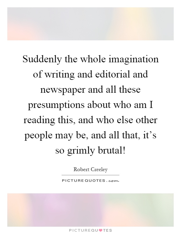 Suddenly the whole imagination of writing and editorial and newspaper and all these presumptions about who am I reading this, and who else other people may be, and all that, it's so grimly brutal! Picture Quote #1