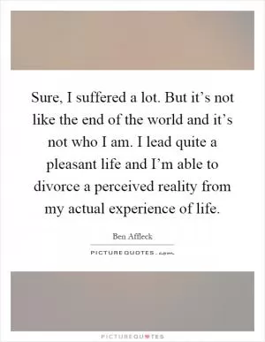 Sure, I suffered a lot. But it’s not like the end of the world and it’s not who I am. I lead quite a pleasant life and I’m able to divorce a perceived reality from my actual experience of life Picture Quote #1