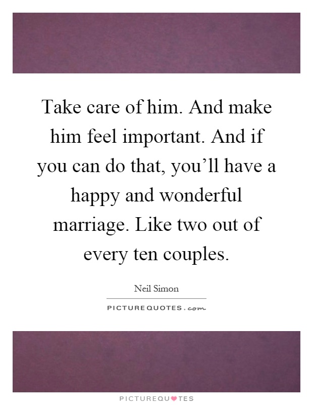 Take care of him. And make him feel important. And if you can do that, you'll have a happy and wonderful marriage. Like two out of every ten couples Picture Quote #1