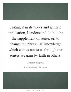 Taking it in its wider and generic application, I understand faith to be the supplement of sense; or, to change the phrase, all knowledge which comes not to us through our senses we gain by faith in others Picture Quote #1
