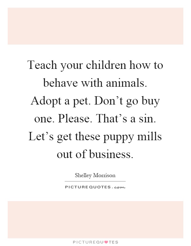 Teach your children how to behave with animals. Adopt a pet. Don't go buy one. Please. That's a sin. Let's get these puppy mills out of business Picture Quote #1