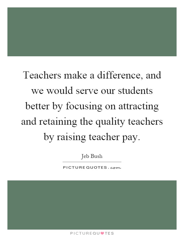 Teachers make a difference, and we would serve our students better by focusing on attracting and retaining the quality teachers by raising teacher pay Picture Quote #1