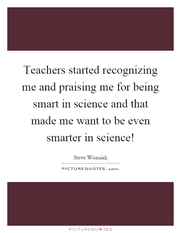Teachers started recognizing me and praising me for being smart in science and that made me want to be even smarter in science! Picture Quote #1