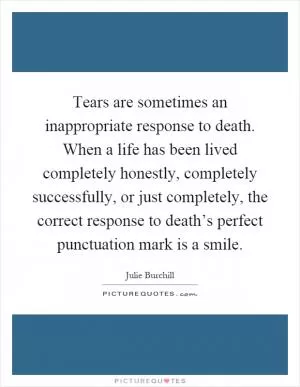 Tears are sometimes an inappropriate response to death. When a life has been lived completely honestly, completely successfully, or just completely, the correct response to death’s perfect punctuation mark is a smile Picture Quote #1